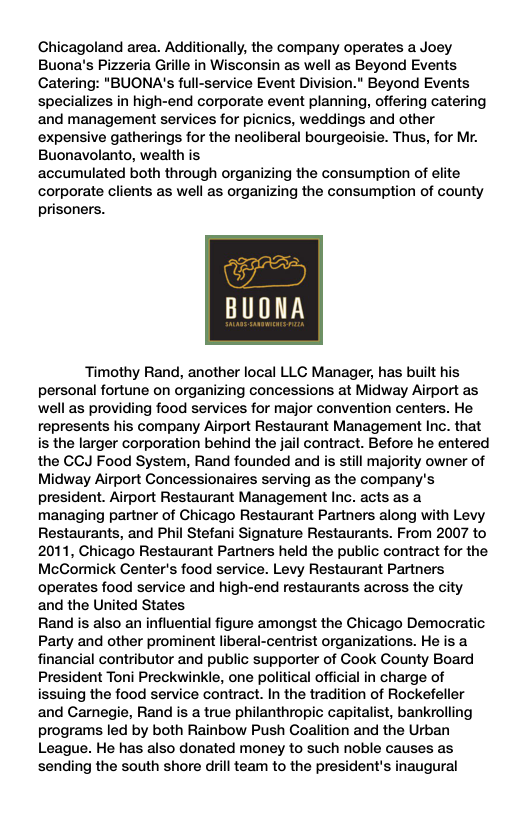 Chicagoland area. Additionally, the company operates a Joey Buona’s Pizzeria Grille in Wisconsin as well as Beyond Events Catering: "BUONA’s full-service Event Division." Beyond Events specializes in high-end corporate event planning, offering catering and management services for picnics, weddings and other expensive gatherings for the neoliberal bourgeoisie. Thus, for Mr. Buonavolanto, wealth is accumulated both through organizing the consumption of elite corporate clients as well as organizing the consumption of county prisoners. BUONA Timothy Rand, another local LLC Manager, has built his personal fortune on organizing concessions at Midway Airport as well as providing food services for major convention centers. He represents his company Airport Restaurant Management Inc. that is the larger corporation behind the jail contract. Before he entered the CCJ Food System, Rand founded and is still majority owner of Midway Airport Concessionaires serving as the company’s president. Airport Restaurant Management Inc. acts as a. managing partner of Chicago Restaurant Partners along with Levy Restaurants, and Phil Stefani Signature Restaurants. From 2007 to 2011, Chicago Restaurant Partners held the public contract for the McCormick Center’s food service. Levy Restaurant Partners operates food service and high-end restaurants across the city and the United States Rand is also an influential figure amongst the Chicago Democratic Party and other prominent liberal-centrist organizations. He is a financial contributor and public supporter of Cook County Board President Toni Preckwinkle, one political official in charge of issuing the food service contract. In the tradition of Rockefeller and Carnegie, Rand is a true philanthropic capitalist, bankrolling programs led by both Rainbow Push Coalition and the Urban League. He has also donated money to such noble causes as sending the south shore drill team to the president’s inaugural